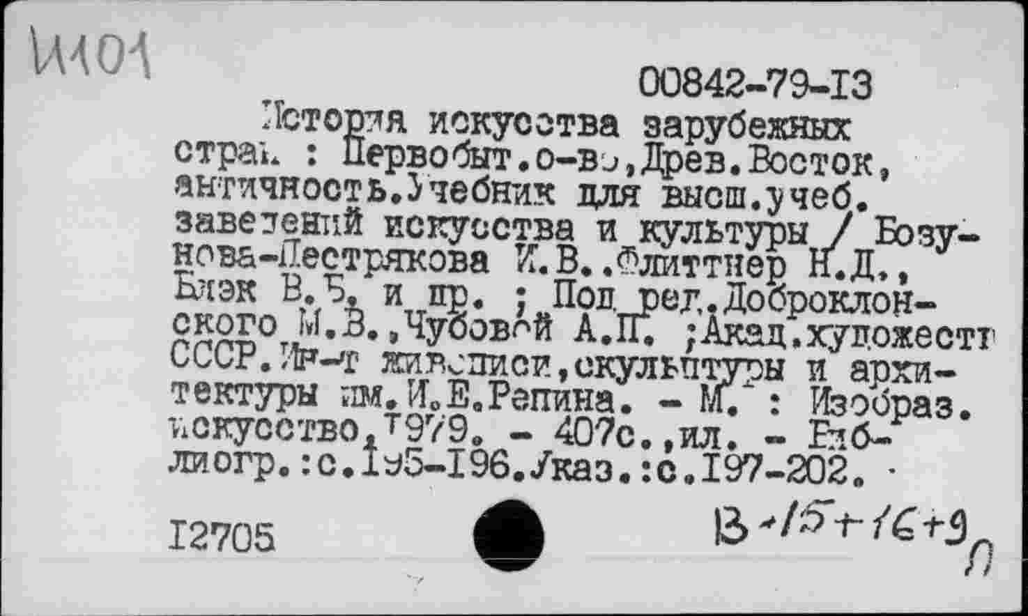 ﻿VUOA
00842-79-13
История искусства зарубежных страь : Первобыт.о-вэ, Древ.Восток, античность.Учебник для высш.учеб, завезений искусства и культуры / Бозу-нова-Пестрякова И. В..Флиттнер Н.Д», Блэк В. Б. и пр. ; Пол ред.Доброклон-ского М.В. .Чуоовпй А.ІГ. ;Акад.художестт CCCP./1F-T живописи,скульптуры и архитектуры им. И»Е.Репина. - м. : Изобраз. искусство.Т979. - 407с.,ил. - Еиб-лиогр. :с.ЬЗ-196.Указ.:с. 197-202. •
12705
